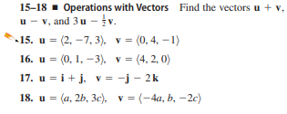 15-18 - Operations with Vectors Find the vectors u + v,
u - v, and 3u -v.
-15. и 3 (2, —7, 3), v %3 (0, 4, —1)
16. u = (0, 1, –3), v = (4, 2, 0)
17. u = i+j, v = -j - 2k
%3D
18. и %3D (а, 2b, 3Зе), у %3D (-4а, b, — 2е)
v = (-4a, b, –2c)
