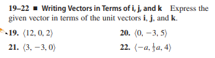 19-22 - Writing Vectors in Terms of i, j, and k Express the
given vector in terms of the unit vectors i, j, and k.
19. (12, 0, 2)
20. (0, -3, 5)
21. (3, –3, 0)
22. (-a, ļa, 4)

