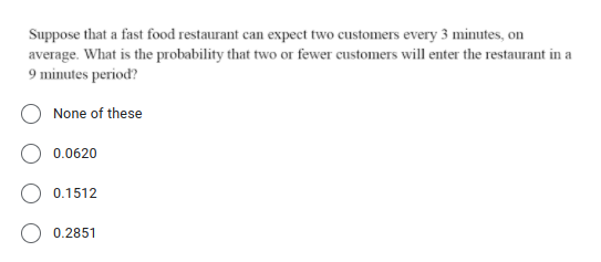 Suppose that a fast food restaurant can expect two customers every 3 minutes, on
average. What is the probability that two or fewer customers will enter the restaurant in a
9 minutes period?
None of these
0.0620
0.1512
0.2851
