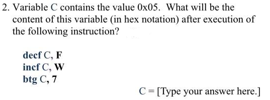 2. Variable C contains the value 0x05. What will be the
content of this variable (in hex notation) after execution of
the following instruction?
decf C, F
incf C, W
btg C, 7
C= [Type your answer here.]

