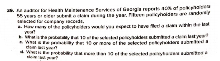 39. An auditor for Health Maintenance Services of Georgia reports 40% of policyholders
55 years or older submit a claim during the year. Fifteen policyholders are randomly
selected for company records,
a. How many of the policyholders would you expect to have filed a claim within the last
year?
b. What is the probability that 10 of the selected policyholders submitted a claim last year?
c. What is the probability that 10 or more of the selected policyholders submitted a
claim last year?
d. What is the probability that more than 10 of the selected policyholders submitted a
claim last year?

