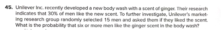 45. Unilever Inc. recently developed a new body wash with a scent of ginger. Their research
indicates that 30% of men like the new scent. To further investigate, Unilever's market-
ing research group randomly selected 15 men and asked them if they liked the scent.
What is the probability that six or more men like the ginger scent in the body wash?
