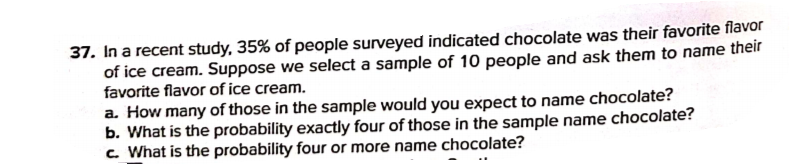 37. In a recent study, 35% of people surveyed indicated chocolate was their favorite flavor
of ice cream. Suppose we select a sample of 10 people and ask them to name their
favorite flavor of ice cream.
a. How many of those in the sample would you expect to name chocolate?
b. What is the probability exactly four of those in the sample name chocolate?
c. What is the probability four or more name chocolate?
