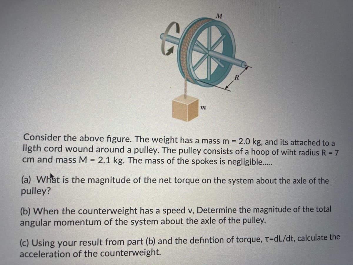 M
m
Consider the above figure. The weight has a mass m = 2.0 kg, and its attached to a
ligth cord wound around a pulley. The pulley consists of a hoop of wiht radius R = 7
cm and mass M = 2.1 kg. The mass of the spokes is negligible..
%3D
%3D
(a) What is the magnitude of the net torque on the system about the axle of the
pulley?
(b) When the counterweight has a speed v, Determine the magnitude of the total
angular momentum of the system about the axle of the pulley.
(c) Using your result from part (b) and the defintion of torque, T=dL/dt, calculate the
acceleration of the counterweight.
