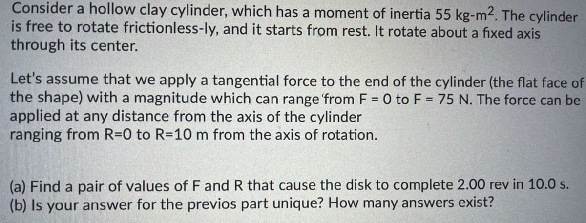 Consider a hollow clay cylinder, which has a moment of inertia 55 kg-m2. The cylinder
is free to rotate frictionless-ly, and it starts from rest. It rotate about a fixed axis
through its center.
Let's assume that we apply a tangential force to the end of the cylinder (the flat face of
the shape) with a magnitude which can range 'from F = 0 to F = 75 N. The force can be
applied at any distance from the axis of the cylinder
ranging from R=0 to R=10 m from the axis of rotation.
(a) Find a pair of values of F and R that cause the disk to complete 2.00 rev in 10.0 s.
(b) Is your answer for the previos part unique? How many answers exist?
