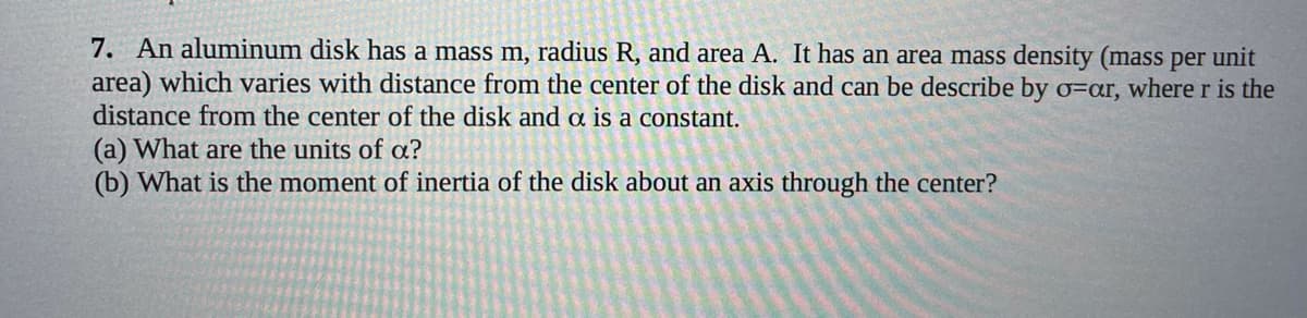 7. An aluminum disk has a mass m, radius R, and area A. It has an area mass density (mass per unit
area) which varies with distance from the center of the disk and can be describe by o=ar, where r is the
distance from the center of the disk and a is a constant.
(a) What are the units of a?
(b) What is the moment of inertia of the disk about an axis through the center?
