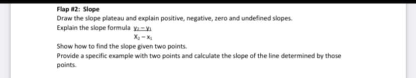 Flap #2: Slope
Draw the slope plateau and explain positive, negative, zero and undefined slopes.
Explain the slope formula y2-yi
X2 - X
Show how to find the slope given two points.
Provide a specific example with two points and calculate the slope of the line determined by those
points.
