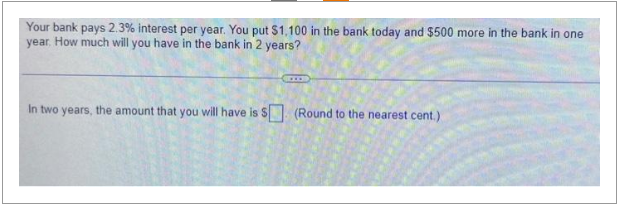 Your bank pays 2.3% interest per year. You put $1,100 in the bank today and $500 more in the bank in one
year. How much will you have in the bank in 2 years?
In two years, the amount that you will have is $ (Round to the nearest cent.)
