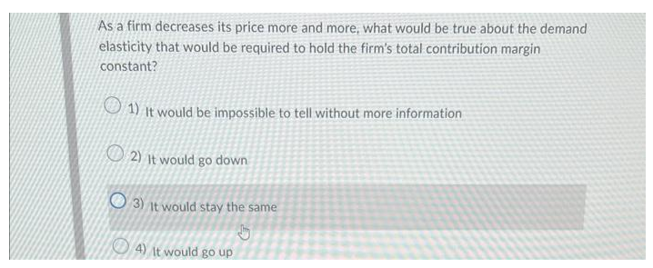 As a firm decreases its price more and more, what would be true about the demand
elasticity that would be required to hold the firm's total contribution margin
constant?
1) It would be impossible to tell without more information
2) It would go down
3) It would stay the same
J
4) It would go up