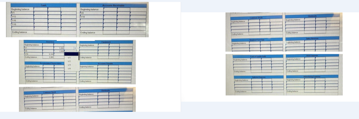 Beginning balance
1/1
1/13
1/16
1/18
Ending balance
Beginning balance
1/1
1/8
1/10
Ending balance
Beginning balance
Ending balance
Beginning balance
Ending balance
Cash
Inventory
9,100
5.900
1.200
2.000
Accumulated Depreciation
Common Stock
1/1
1/2
1/4
1/8
.
Beginning balance
1/8
1/18
Ending balance
Beginning balance
Ending balance
Beginning balance
Ending balance
Beginning balance
Ending balance
Accounts Receivable
Equipment
Accounts Payable
Dividends
Beginning balance
Ending balance
Beginning balance
Beginning balance
Ending balance
Beginning balance
Ending balance
Common Stock
Retained Earnings
Cost of Goods Sok
Salaries Expense
Beginning balance
Ending balance
Beginning balance
Beginning balance
Ending balance
Begining balance
Ending balance
Dividends
Sales Revenue
Rent Expense
Advertising Expense