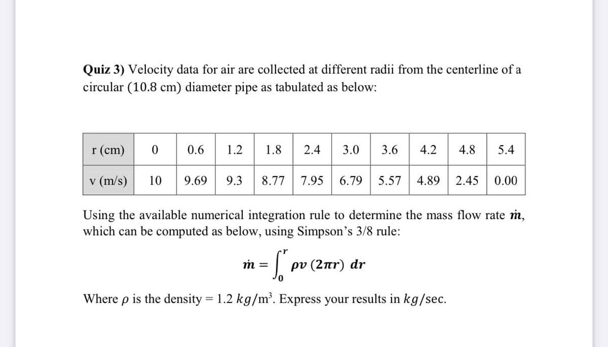 Quiz 3) Velocity data for air are collected at different radii from the centerline of a
circular (10.8 cm) diameter pipe as tabulated as below:
r (em) 0
* 30 36
0.6
1.2
1.8
2.4
3.0
4.2
4.8
5.4
v (m/s)
10
9.69
9.3
8.77
7.95
6.79
5.57
4.89
2.45
0.00
Using the available numerical integration rule to determine the mass flow rate m,
which can be computed as below, using Simpson's 3/8 rule:
m =
ρν (2πr) dr
Where p is the density = 1.2 kg/m'. Express your results in kg/sec.
