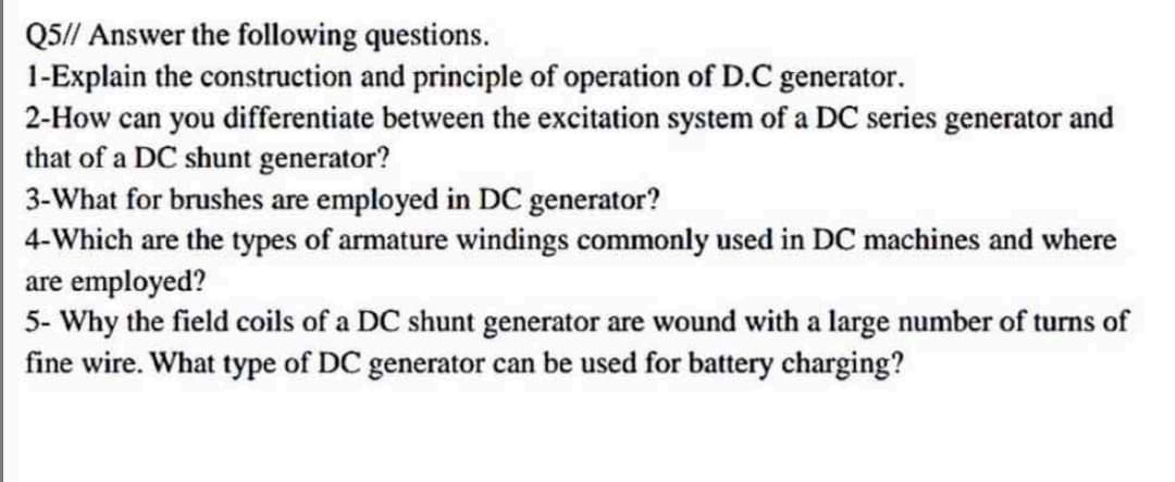 Q5// Answer the following questions.
1-Explain the construction and principle of operation of D.C generator.
2-How can you differentiate between the excitation system of a DC series generator and
that of a DC shunt generator?
3-What for brushes are employed in DC generator?
4-Which are the types of armature windings commonly used in DC machines and where
are employed?
5- Why the field coils of a DC shunt generator are wound with a large number of turns of
fine wire. What type of DC generator can be used for battery charging?
