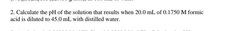 2. Calculate the pH of the solution that results when 20.0 mL of 0.1750 M formic
acid is diluted to 45.0 mL with distilled water.
