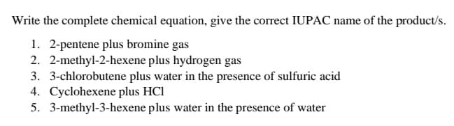 Write the complete chemical equation, give the correct IUPAC name of the product/s.
1. 2-pentene plus bromine gas
2. 2-methyl-2-hexene plus hydrogen gas
3. 3-chlorobutene plus water in the presence of sulfuric acid
4. Cyclohexene plus HCI
5. 3-methyl-3-hexene plus water in the presence of water
