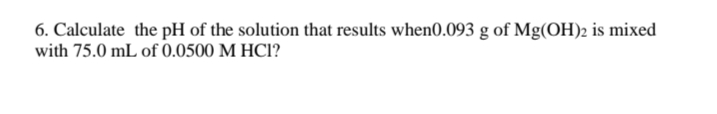 6. Calculate the pH of the solution that results when0.093 g of Mg(OH)2 is mixed
with 75.0 mL of 0.0500 M HC1?
