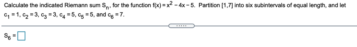 Calculate the indicated Riemann sum S,, for the function f(x) = x< - 4x – 5. Partition [1,7] into six subintervals of equal length, and let
C1 = 1, c2 = 3, c3 = 3, c4 = 5, c5 = 5, and c6 = 7.
.....
