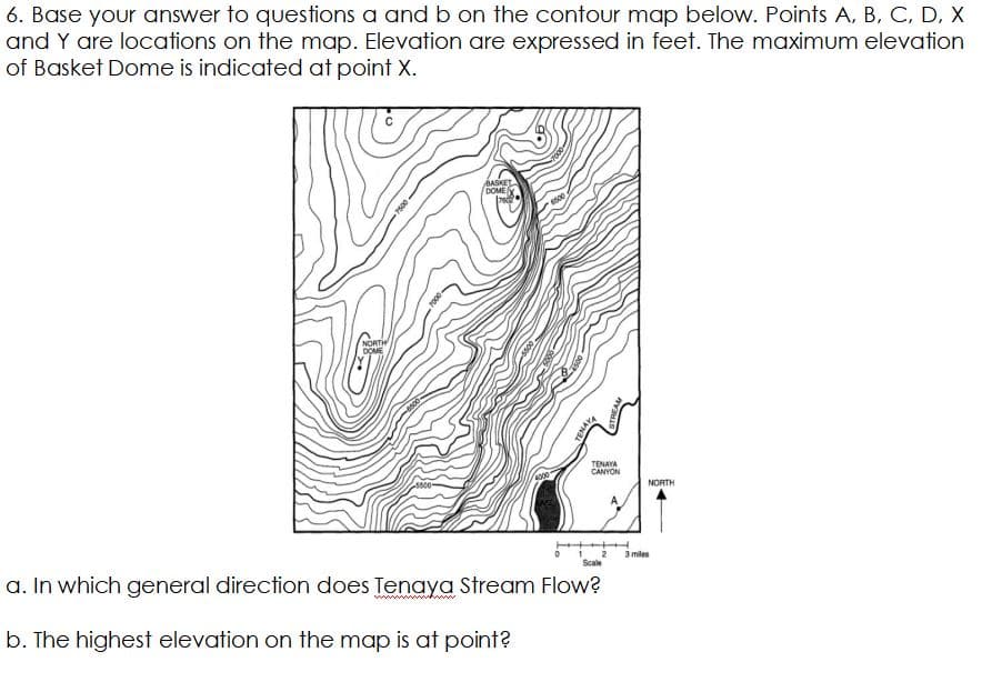 6. Base your answer to questions a andb on the contour map below. Points A, B, C, D, X
and Y are locations on the map. Elevation are expressed in feet. The maximum elevation
of Basket Dome is indicated at point X.
BASKET
DOME
NORTH
DOME
TENAYA
CANYON
NORTH
3 miles
Scale
a. In which general direction does Tenaya Stream Flow?
b. The highest elevation on the map is at point?
7500
TENAYA
