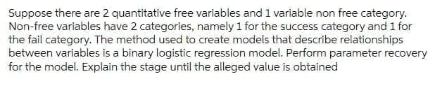 Suppose there are 2 quantitative free variables and 1 variable non free category.
Non-free variables have 2 categories, namely 1 for the success category and 1 for
the fail category. The method used to create models that describe relationships
between variables is a binary logistic regression model. Perform parameter recovery
for the model. Explain the stage until the alleged value is obtained
