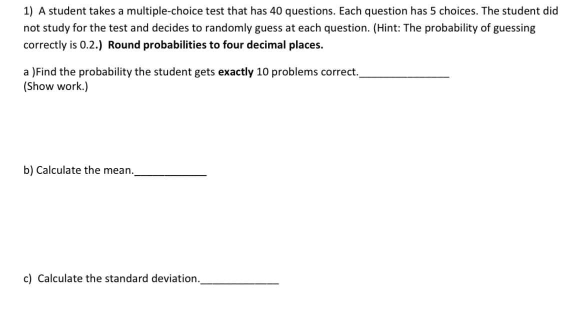 1) A student takes a multiple-choice test that has 40 questions. Each question has 5 choices. The student did
not study for the test and decides to randomly guess at each question. (Hint: The probability of guessing
correctly is 0.2.) Round probabilities to four decimal places.
a )Find the probability the student gets exactly 10 problems correct.
(Show work.)
b) Calculate the mean.
c) Calculate the standard deviation.
