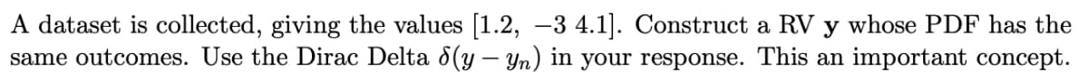 A dataset is collected, giving the values [1.2, -3 4.1]. Construct a RV y whose PDF has the
same outcomes. Use the Dirac Delta 8(y – Yn) in your response. This an important concept.
