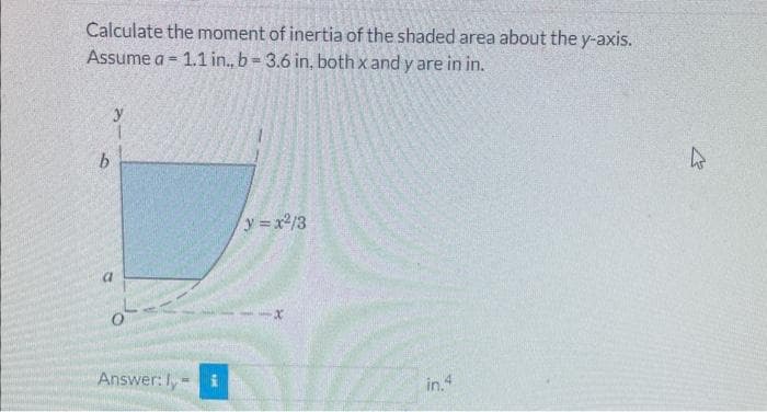 Calculate the moment of inertia of the shaded area about the y-axis.
Assume a 1.1 in., b=3.6 in, both x and y are in in.
=
b
a
0
Answer: I-
THE
y=x²/3
-x
in.4
k