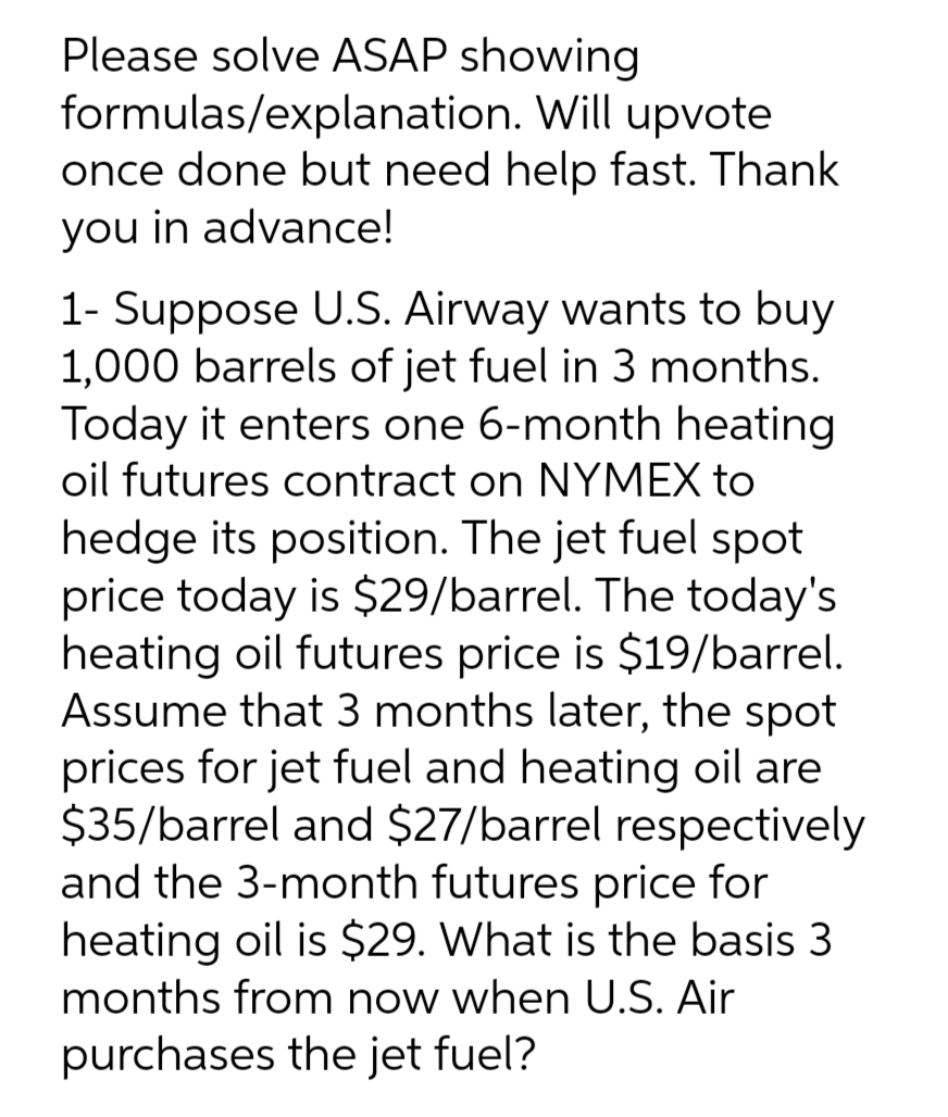 Please solve ASAP showing
formulas/explanation.
Will upvote
once done but need help fast. Thank
you in advance!
1- Suppose U.S. Airway wants to buy
1,000 barrels of jet fuel in 3 months.
Today it enters one 6-month heating
oil futures contract on NYMEX to
hedge its position. The jet fuel spot
price today is $29/barrel. The today's
heating oil futures price is $19/barrel.
Assume that 3 months later, the spot
prices for jet fuel and heating oil are
$35/barrel and $27/barrel respectively
and the 3-month futures price for
heating oil is $29. What is the basis 3
months from now when U.S. Air
purchases the jet fuel?