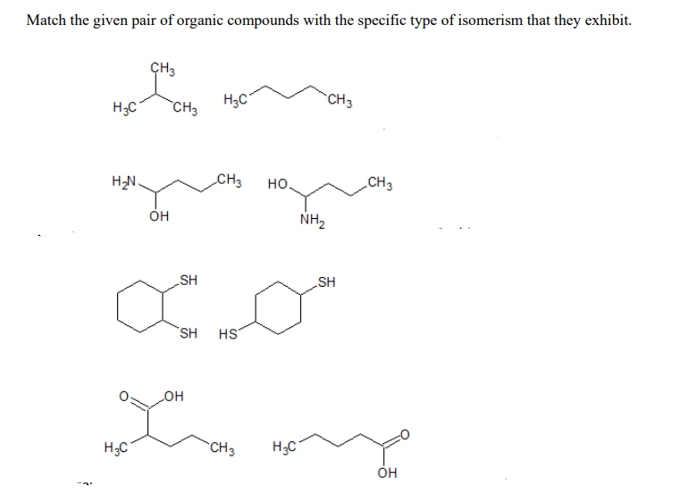 Match the given pair of organic compounds with the specific type of isomerism that they exhibit.
CH3
CH3
H3C
H3C
CH3
CH3
но.
CH3
он
NH2
HS
SH
SH HS
HO
CH3
H3C
Он
