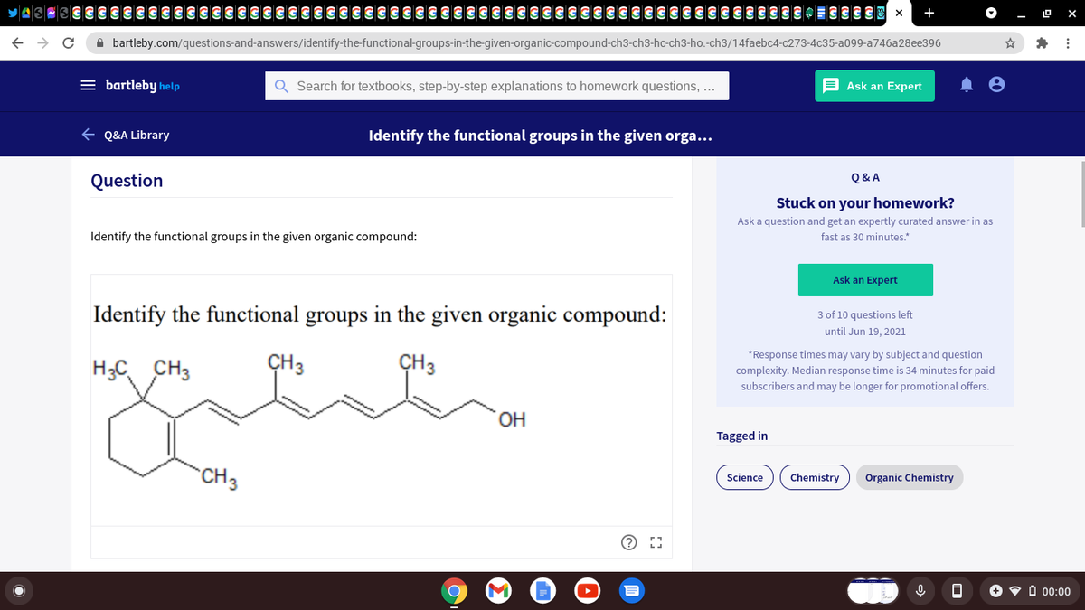 A bartleby.com/questions-and-answers/identify-the-functional-groups-in-the-given-organic-compound-ch3-ch3-hc-ch3-ho.-ch3/14faebc4-c273-4c35-a099-a746a28ee396
= bartleby help
Q Search for textbooks, step-by-step explanations to homework questions, ..
E Ask an Expert
E Q&A Library
Identify the functional groups in the given orga...
Question
Q & A
Stuck on your homework?
Ask a question and get an expertly curated answer in as
Identify the functional groups in the given organic compound:
fast as 30 minutes.*
Ask an Expert
Identify the functional groups in the given organic compound:
3 of 10 questions left
until Jun 19, 2021
*Response times may vary by subject and question
H;C, CH3
CH3
CH3
complexity. Median response time is 34 minutes for paid
subscribers and may be longer for promotional offers.
OH
Tagged in
`CH3
Science
Chemistry
Organic Chemistry
+ • à 0:00
