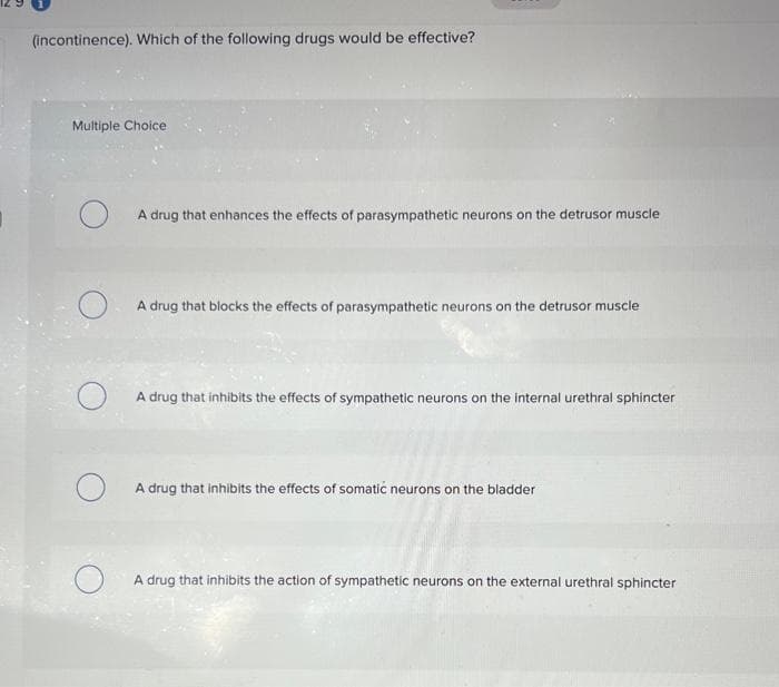 (incontinence). Which of the following drugs would be effective?
Multiple Choice
O
A drug that enhances the effects of parasympathetic neurons on the detrusor muscle
A drug that blocks the effects of parasympathetic neurons on the detrusor muscle
A drug that inhibits the effects of sympathetic neurons on the internal urethral sphincter
A drug that inhibits the effects of somatic neurons on the bladder
A drug that inhibits the action of sympathetic neurons on the external urethral sphincter