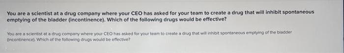 You are a scientist at a drug company where your CEO has asked for your team to create a drug that will inhibit spontaneous
emptying of the bladder (incontinence). Which of the following drugs would be effective?
You are a scientist at a drug company where your CEO has asked for your team to create a drug that will inhibit spontaneous emptying of the bladder
(incontinence). Which of the following drugs would be effective?