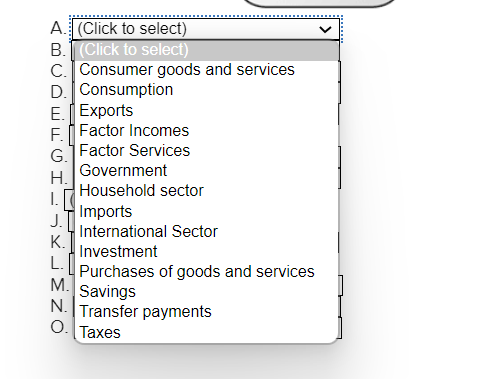 A. (Click to select)
B. (Click to select)
C. Consumer goods and services
D. Consumption
E. Exports
F. Factor Incomes
Factor Services
G.
H.
I.
J.
K.
L.
Government
Household sector
Imports
International Sector
Investment
Purchases of goods and services
M.
Savings
N. Transfer payments
O. Taxes