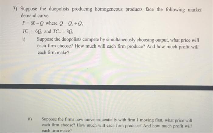 3) Suppose the duopolists producing homogeneous products face the following market
demand curve
P=80-Q where Q=Q₁ +Q₂
TC₁ = 60, and TC₂ = 80₁
i)
Suppose the duopolists compete by simultaneously choosing output, what price will
each firm choose? How much will each firm produce? And how much profit will
each firm make?
ii)
Suppose the firms now move sequentially with firm 1 moving first, what price will
each firm choose? How much will each firm produce? And how much profit will
each firm make?