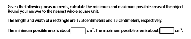 Given the following measurements, calculate the minimum and maximum possible areas of the object.
Round your answer to the nearest whole square unit.
The length and width of a rectangle are 17.8 centimeters and 13 centimeters, respectively.
The minimum possible area is about
| cm?. The maximum possible area is about|
cm?.
