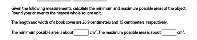 Given the following measurements, calculate the minimum and maximum possible areas of the object.
Round your answer to the nearest whole square unit.
The length and width of a book cover are 26.9 centimeters and 15 centimeters, respectively.
The minimum possible area is about
|cm?. The maximum possible area is about
|cm?.
