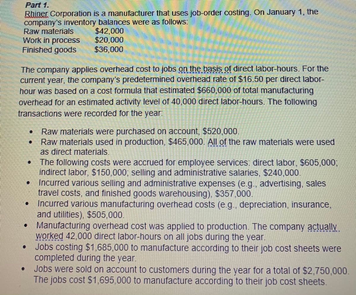 Part 1.
Rhiner Corporation is a manufacturer that uses job-order costing. On January 1, the
company's inventory balances were as follows:
Raw materials
Work in process
Finished goods
$42,000
$20,000
$36,000
The company applies overhead cost to jobs on the basis of direct labor-hours. For the
current year, the company's predetermined overhead rate of $16.50 per direct labor-
hour was based on a cost formula that estimated $660,000 of total manufacturing
overhead for an estimated activity level of 40,000 direct labor-hours. The following
transactions were recorded for the year:
Raw materials were purchased on account, $520,000.
Raw materials used in production, $465,000. All of the raw materials were used
as direct materials.
The following costs were accrued for employee services: direct labor, $605,000,
indirect labor, $150,000, selling and administrative salaries, $240,000.
Incurred various selling and administrative expenses (e.g., advertising, sales
travel costs, and finished goods warehousing), $357.000.
• Incurred various manufacturing overhead costs (e g., depreciation, insurance,
and utilities), $505,000.
• Manufacturing overhead cost was applied to production. The company actuallV.
worked 42,000 direct labor-hours on all jobs during the year.
Jobs costing $1,685,000 to manufacture according to their job cost sheets were
completed during the year.
Jobs were sold on account to customers during the year for a total of $2,750,000.
The jobs cost $1,695,000 to manufacture according to their job cost sheets.
