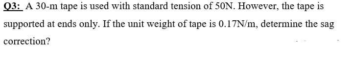 Q3: A 30-m tape is used with standard tension of 50N. However, the tape is
supported at ends only. If the unit weight of tape is 0.17N/m, determine the sag
correction?