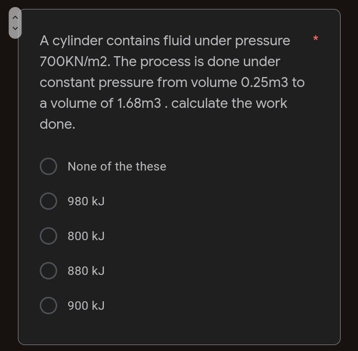 A cylinder contains fluid under pressure
700KN/m2. The process is done under
constant pressure from volume 0.25m3 to
a volume of 1.68m3. calculate the work
done.
None of the these
O 980 kJ
O
800 kJ
880 kJ
O 900 kJ