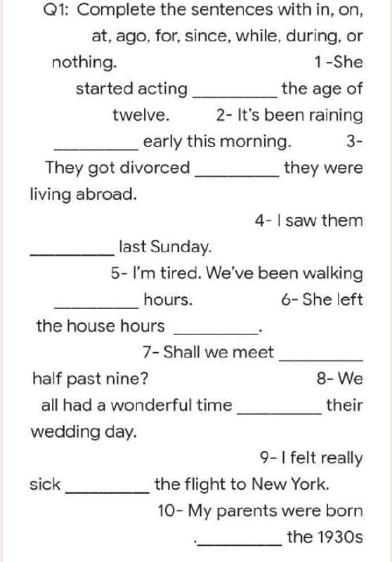 Q1: Complete the sentences with in, on,
at, ago, for, since, while, during, or
nothing.
1-She
started acting
the age of
twelve.
2- It's been raining
3-
They got divorced
they were
4- I saw them
last Sunday.
5- I'm tired. We've been walking
hours.
6- She left
7- Shall we meet
8- We
their
9- I felt really
the flight to New York.
10- My parents were born
the 1930s
early this morning.
living abroad.
the house hours
half past nine?
all had a wonderful time
wedding day.
sick