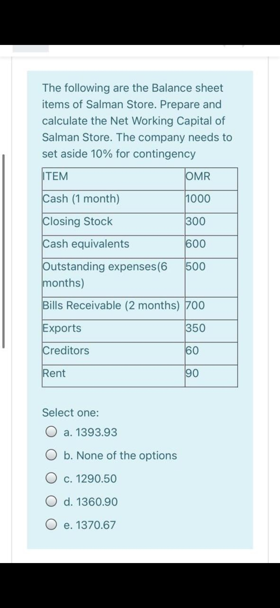 The following are the Balance sheet
items of Salman Store. Prepare and
calculate the Net Working Capital of
Salman Store. The company needs to
set aside 10% for contingency
ITEM
OMR
Cash (1 month)
1000
Closing Stock
300
Cash equivalents
600
Outstanding expenses(6
months)
500
Bills Receivable (2 months) 700
Exports
350
Creditors
60
Rent
90
Select one:
a. 1393.93
b. None of the options
O c. 1290.50
O d. 1360.90
O e. 1370.67
