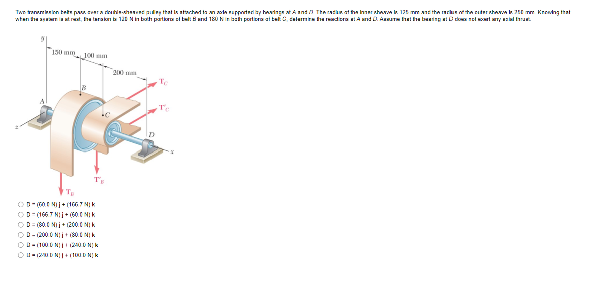 Two transmission belts pass over a double-sheaved pulley that is attached to an axle supported by bearings at A and D. The radius of the inner sheave is 125 mm and the radius of the outer sheave is 250 mm. Knowing that
when the system is at rest, the tension is 120 N in both portions of belt B and 180 N in both portions of belt C, determine the reactions at A and D. Assume that the bearing at D does not exert any axial thrust.
150 mm
100 mm
200 mm
Tc
T'.
T'B
OD= (60.0 N) j + (166.7 N) k
OD = (166.7 N) j + (60.0 N) k
O D = (80.0 N) j+ (200.0 N) k
OD = (200.0 N) j + (80.0 N) k
O D = (100.0 N) j + (240.0 N) k
OD = (240.0 N) j+ (100.0 N) k
