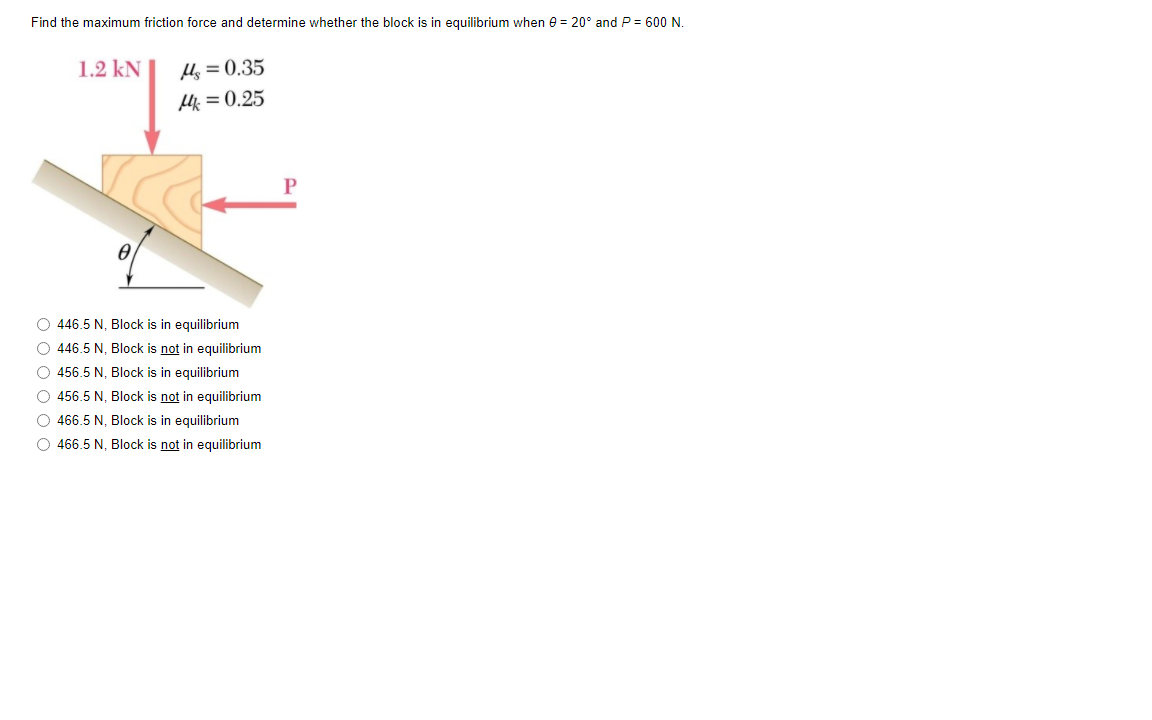 Find the maximum friction force and determine whether the block is in equilibrium when e = 20° and P = 600 N.
1.2 kN
Hs = 0.35
H = 0.25
O 446.5 N, Block is in equilibrium
O 446.5 N, Block is not in equilibrium
O 456.5 N, Block is in equilibrium
O 456.5 N, Block is not in equilibrium
O 466.5 N, Block is in equilibrium
O 466.5 N, Block is not in equilibrium
