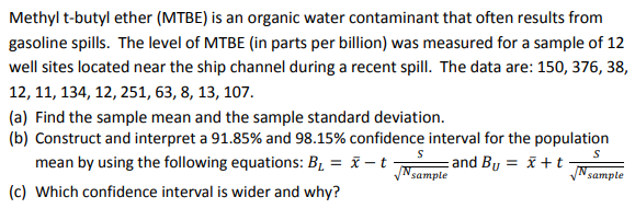 Methyl t-butyl ether (MTBE) is an organic water contaminant that often results from
gasoline spills. The level of MTBE (in parts per billion) was measured for a sample of 12
well sites located near the ship channel during a recent spilI. The data are: 150, 376, 38,
12, 11, 134, 12, 251, 63, 8, 13, 107.
(a) Find the sample mean and the sample standard deviation.
(b) Construct and interpret a 91.85% and 98.15% confidence interval for the population
mean by using the following equations: B, = x – t -
- and By = x +t
N sample
N sample
(c) Which confidence interval is wider and why?
