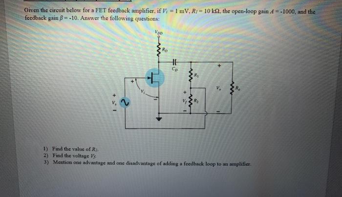 Given the circuit below for a FET feedback amplifier, if V = 1 mV, R1 = 10 k2, the open-loop gain A = -1000, and the
feedback gain ß= -10. Answer the following questions:
%3!
Vpo
Rp
Cp
R2
1) Find the value of R2.
2) Find the voltage V.
3) Mention one advantage and one disadvantage of adding a feedback loop to an amplifier.
+ I
