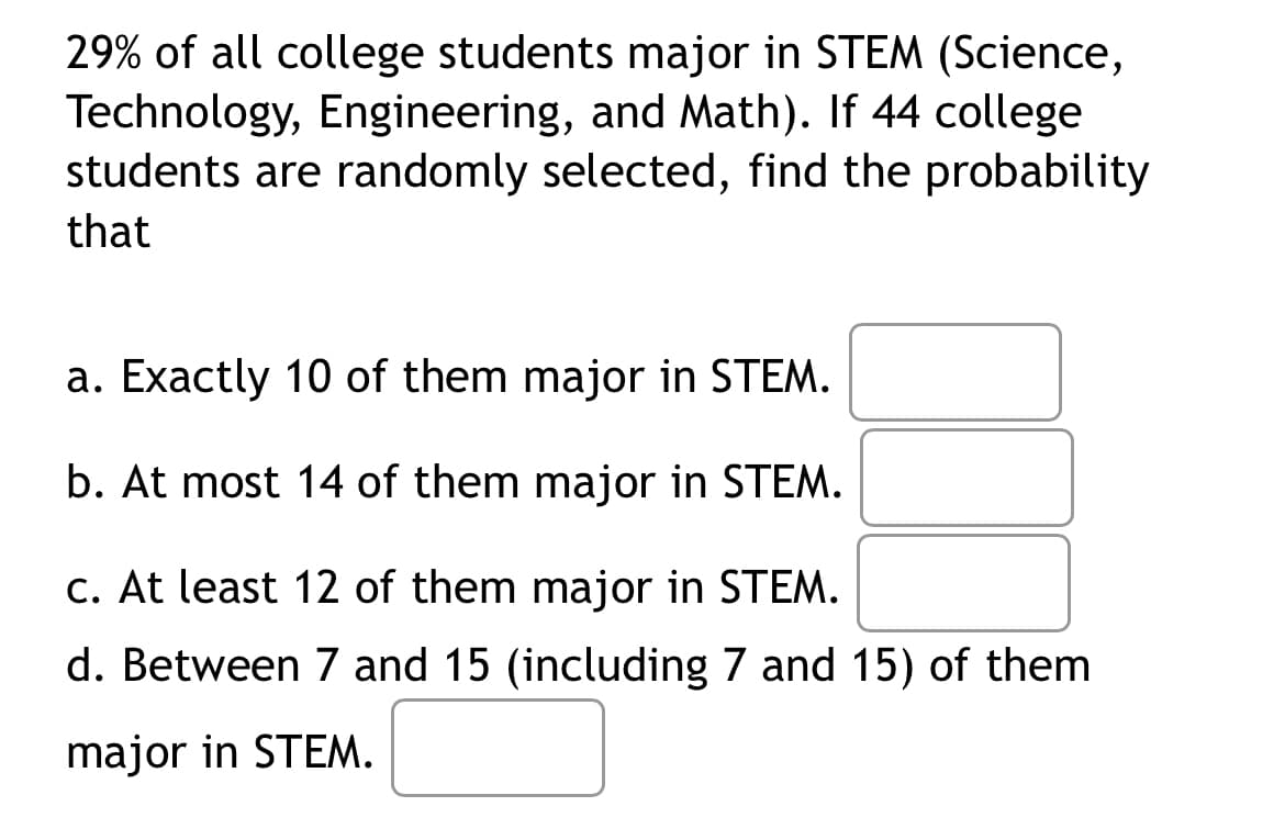 29% of all college students major in STEM (Science,
Technology, Engineering, and Math). If 44 college
students are randomly selected, find the probability
that
a. Exactly 10 of them major in STEM.
b. At most 14 of them major in STEM.
c. At least 12 of them major in STEM.
d. Between 7 and 15 (including 7 and 15) of them
major in STEM.