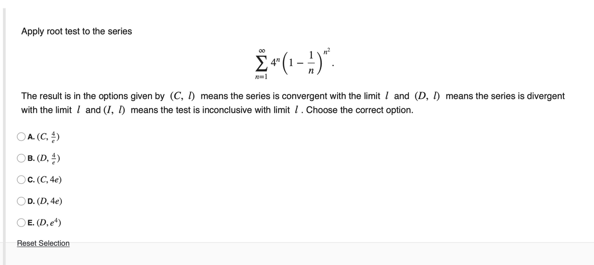 Apply root test to the series
n?
E 4" (1
п
n=1
The result is in the options given by (C, 1) means the series is convergent with the limit l and (D, l) means the series is divergent
with the limit l and (I, 1) means the test is inconclusive with limit l.Choose the correct option.
O A. (C, )
O B. (D, )
Ос. (С, 4е)
OD. (D, 4e)
O E. (D, e“)
Reset Selection
