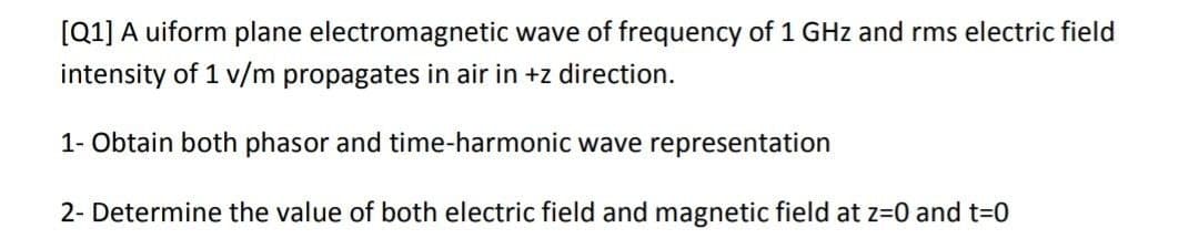 [Q1] A uiform plane electromagnetic wave of frequency of 1 GHz and rms electric field
intensity of 1 v/m propagates in air in +z direction.
1- Obtain both phasor and time-harmonic wave representation
2- Determine the value of both electric field and magnetic field at z=0 and t-0

