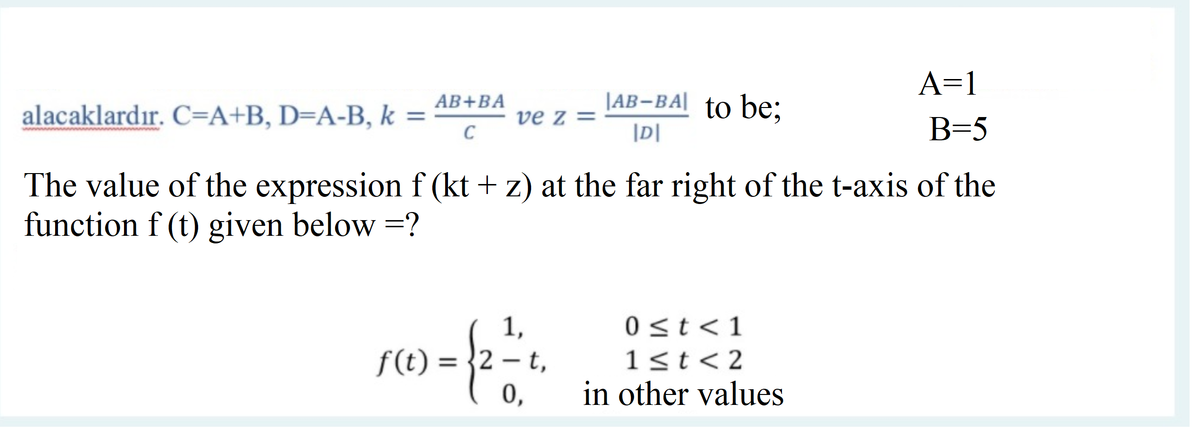 A=1
alacaklardır. C=A+B, D=A-B, k =
AB+BA
|AB-BA| to be;
ve z =
|D|
B=5
The value of the expression f (kt + z) at the far right of the t-axis of the
function f (t) given below =?
1,
0 <t< 1
f(t) = }2 – t,
0,
1<t< 2
%3D
in other values
