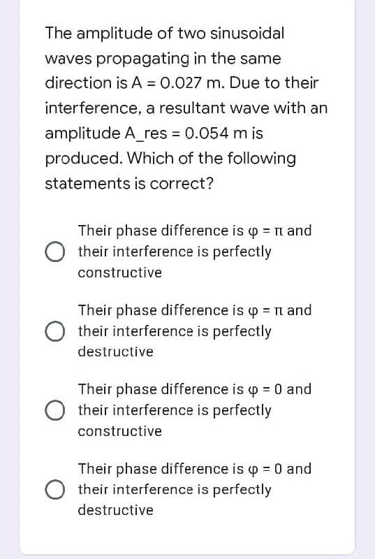 The amplitude of two sinusoidal
waves propagating in the same
direction is A = 0.027 m. Due to their
interference, a resultant wave with an
amplitude A_res = 0.054 m is
produced. Which of the following
statements is correct?
Their phase difference is p n and
O their interference is perfectly
constructive
Their phase difference is p =n and
O their interference is perfectly
destructive
Their phase difference is p 0 and
O their interference is perfectly
constructive
Their phase difference is p = 0 and
O their interference is perfectly
destructive
