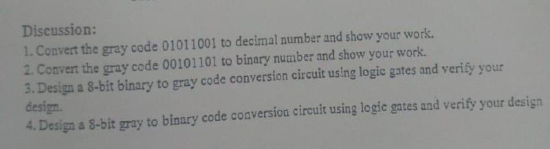 Discussion:
1. Convert the gray code 01011001 to decimal number and show your work.
2. Convert the gray code 00101101 to binary number and show your work.
3. Design a 8-bit binary to gray code conversion circuit using logic gates and verify your
design.
4. Design a 8-bit gray to binary code conversion circuit using logic gates and verify your design
