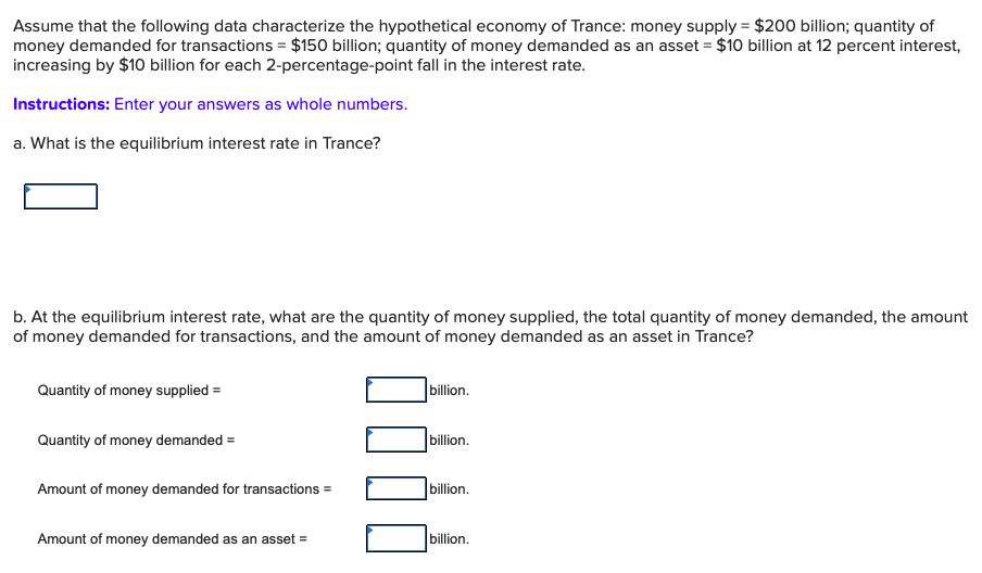 Assume that the following data characterize the hypothetical economy of Trance: money supply $200 billion; quantity of
money demanded for transactions $150 billion; quantity of money demanded as an asset $10 billion at 12 percent interest,
increasing by $10 billion for each 2-percentage-point fall in the interest rate.
Instructions: Enter your answers as whole numbers.
a. What is the equilibrium interest rate in Trance?
b. At the equilibrium interest rate, what are the quantity of money supplied, the total quantity of money demanded, the amount
of money demanded for transactions, and the amount of money demanded as an asset in Trance?
billion.
Quantity of money supplied
billion.
Quantity of money demanded
billion.
Amount of money demanded for transactions
billion.
Amount of money demanded as an asset
